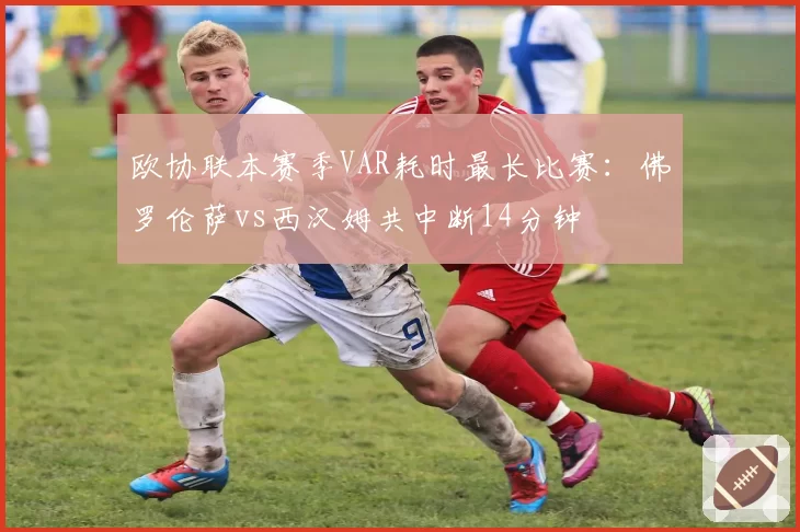 欧协联本赛季VAR耗时最长比赛:佛罗伦萨vs西汉姆共中断14分钟