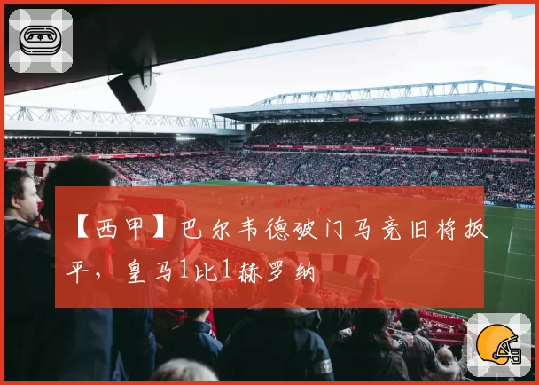 【西甲】巴尔韦德破门马竞旧将扳平,皇马1比1赫罗纳