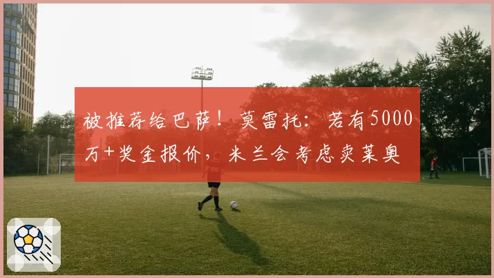 被推荐给巴萨！莫雷托：若有5000万+奖金报价，米兰会考虑卖莱奥