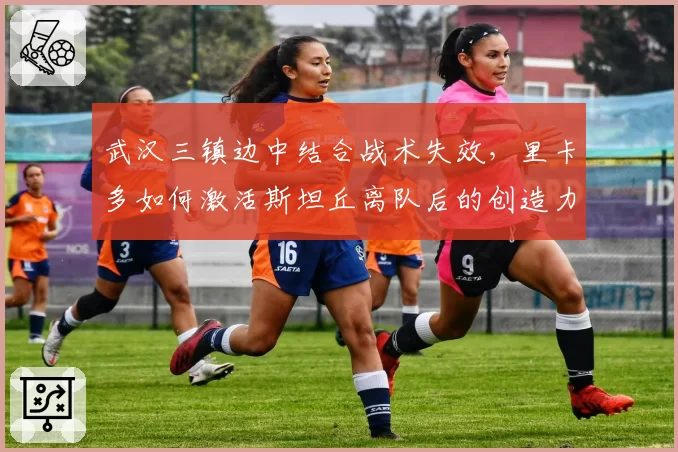 武汉三镇边中结合战术失效,里卡多如何激活斯坦丘离队后的创造力?
