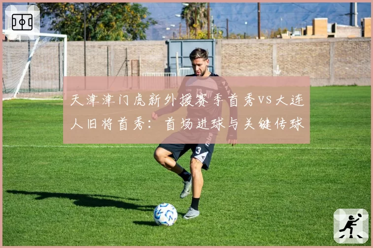 天津津门虎新外援赛季首秀vs大连人旧将首秀：首场进球与关键传球对比
