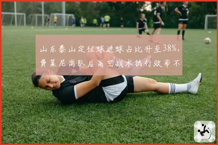 山东泰山定位球进球占比升至38%，费莱尼离队后高空战术执行效率不降反升