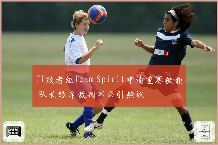 TI败者组Team Spirit申请重赛被拒 队长怒斥裁判不公引热议