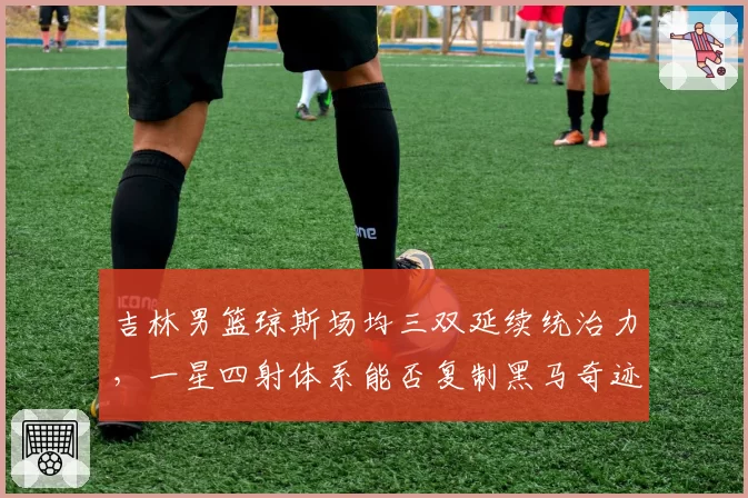 吉林男篮琼斯场均三双延续统治力，一星四射体系能否复制黑马奇迹？
