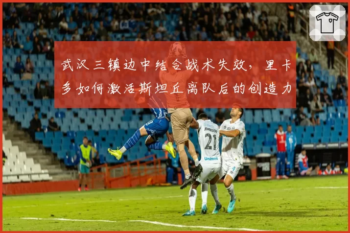 武汉三镇边中结合战术失效,里卡多如何激活斯坦丘离队后的创造力?