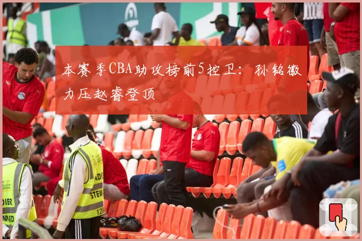 本赛季CBA助攻榜前5控卫：孙铭徽力压赵睿登顶