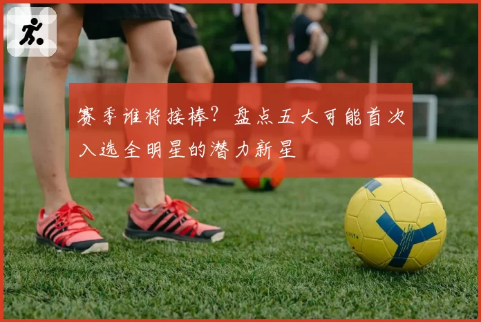 赛季谁将接棒?盘点五大可能首次入选全明星的潜力新星