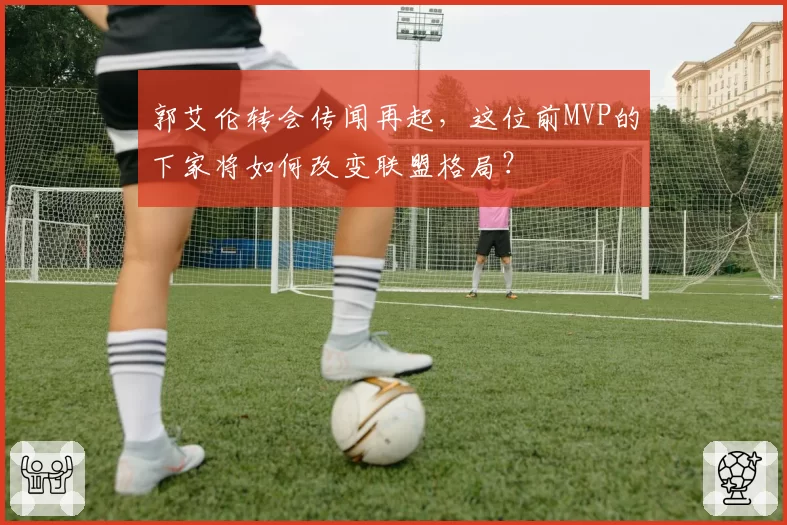 郭艾伦转会传闻再起，这位前MVP的下家将如何改变联盟格局？