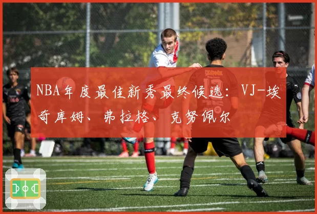 NBA年度最佳新秀最终候选：VJ-埃奇库姆、弗拉格、克努佩尔