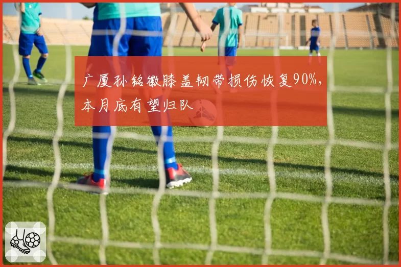 广厦孙铭徽膝盖韧带损伤恢复90%，本月底有望归队