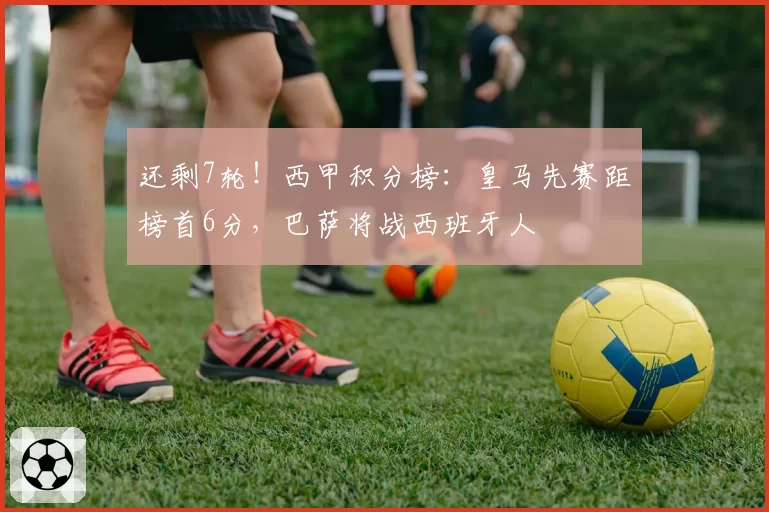 还剩7轮!西甲积分榜:皇马先赛距榜首6分,巴萨将战西班牙人