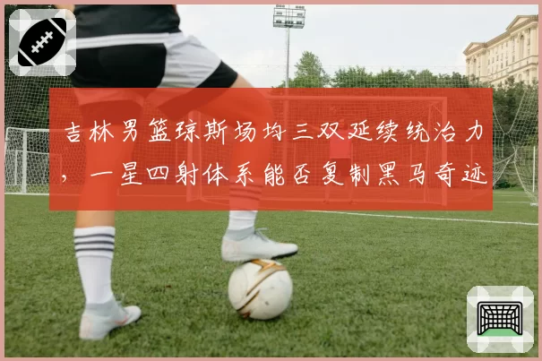 吉林男篮琼斯场均三双延续统治力，一星四射体系能否复制黑马奇迹？