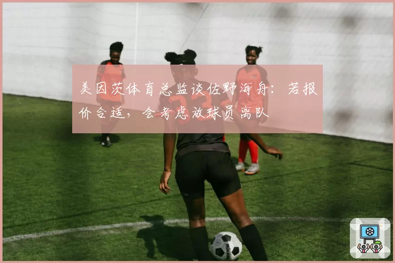 美因茨体育总监谈佐野海舟：若报价合适，会考虑放球员离队