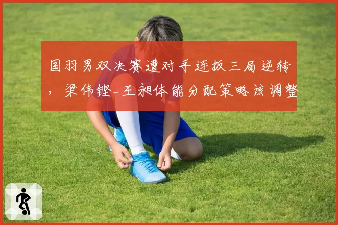 国羽男双决赛遭对手连扳三局逆转,梁伟铿_王昶体能分配策略该调整吗?