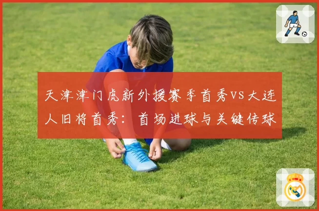 天津津门虎新外援赛季首秀vs大连人旧将首秀：首场进球与关键传球对比