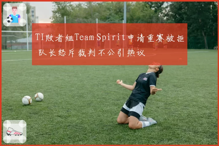 TI败者组Team Spirit申请重赛被拒 队长怒斥裁判不公引热议