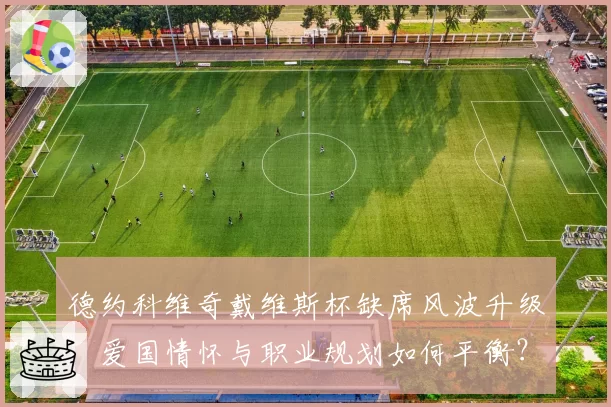 德约科维奇戴维斯杯缺席风波升级,爱国情怀与职业规划如何平衡?