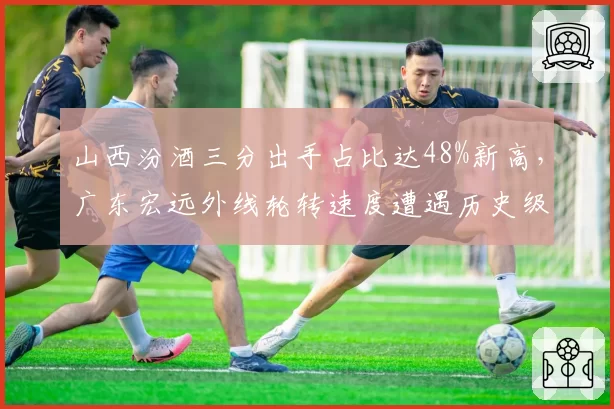 山西汾酒三分出手占比达48%新高，广东宏远外线轮转速度遭遇历史级考验