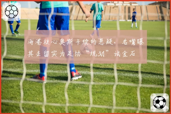 海港核心奥斯卡续约悬疑，名嘴曝其去留实为足协“规划”试金石