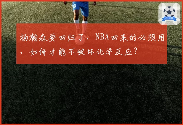 杨瀚森要回归了,NBA回来的必须用,如何才能不破坏化学反应?