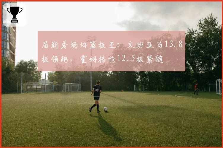 届新秀场均篮板王：文班亚马13.8板领跑，霍姆格伦12.5板紧随
