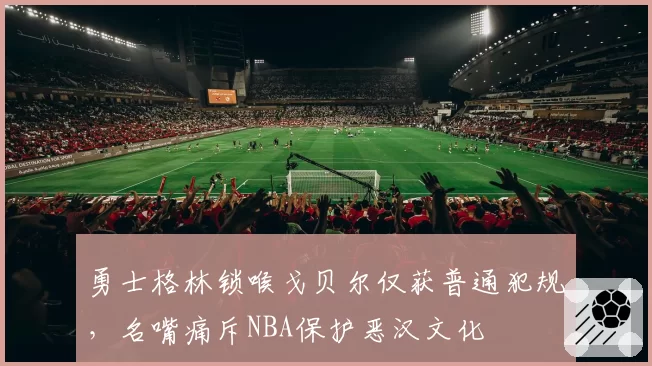 勇士格林锁喉戈贝尔仅获普通犯规，名嘴痛斥NBA保护恶汉文化