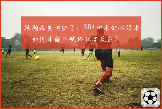 杨瀚森要回归了，NBA回来的必须用，如何才能不破坏化学反应？