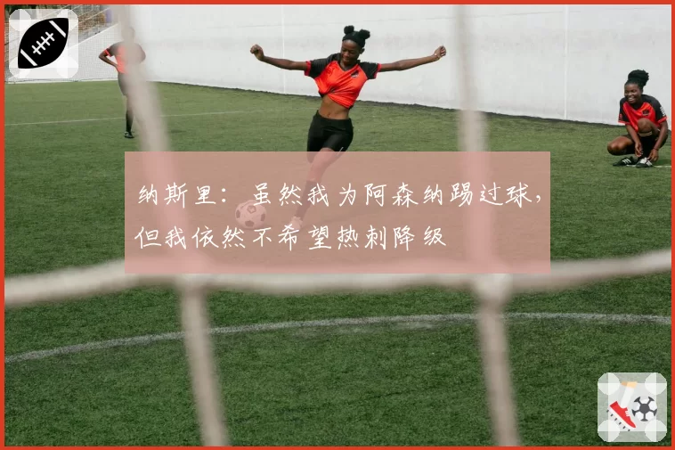 纳斯里：虽然我为阿森纳踢过球，但我依然不希望热刺降级