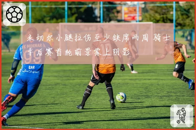 米切尔小腿拉伤至少缺席两周 骑士季后赛首轮前景蒙上阴影