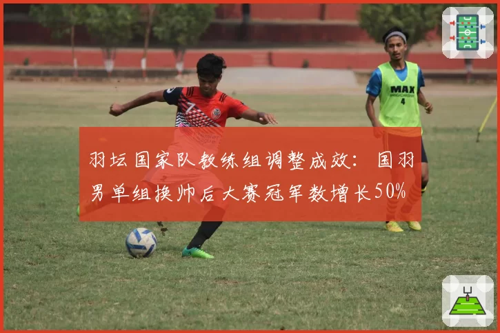 羽坛国家队教练组调整成效：国羽男单组换帅后大赛冠军数增长50%