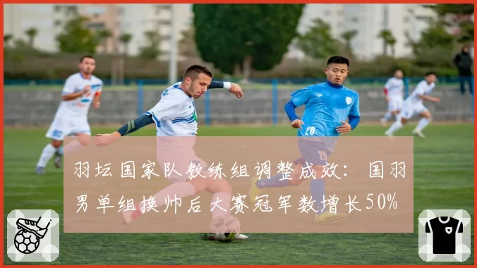 羽坛国家队教练组调整成效：国羽男单组换帅后大赛冠军数增长50%