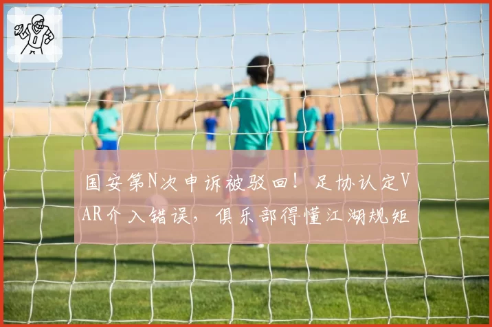国安第N次申诉被驳回！足协认定VAR介入错误，俱乐部得懂江湖规矩