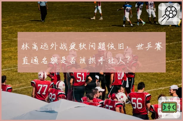 林高远外战疲软问题依旧，世乒赛直通名额是否该拱手让人？