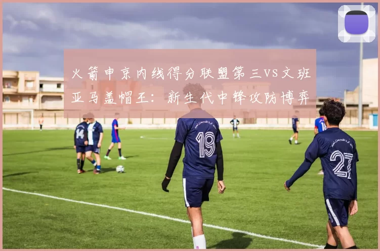 火箭申京内线得分联盟第三vs文班亚马盖帽王：新生代中锋攻防博弈