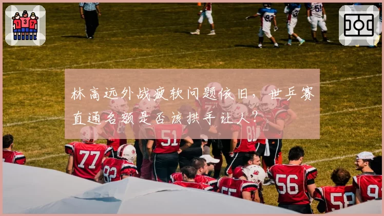 林高远外战疲软问题依旧，世乒赛直通名额是否该拱手让人？