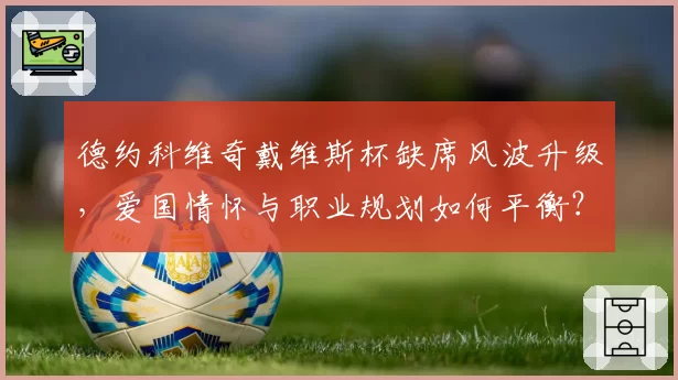 德约科维奇戴维斯杯缺席风波升级,爱国情怀与职业规划如何平衡?