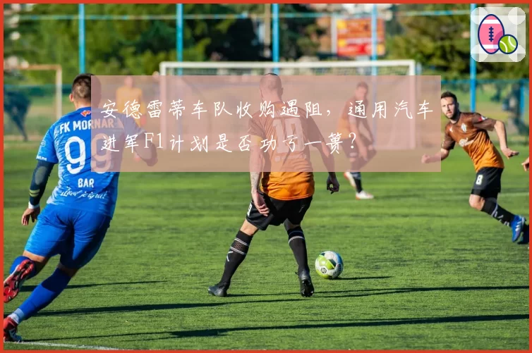 安德雷蒂车队收购遇阻,通用汽车进军F1计划是否功亏一篑?