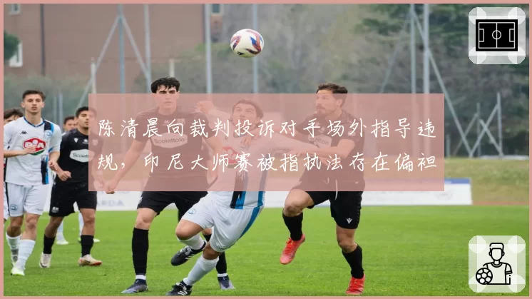 陈清晨向裁判投诉对手场外指导违规，印尼大师赛被指执法存在偏袒
