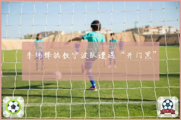 李玮锋执教宁波队遭遇“开门黑”